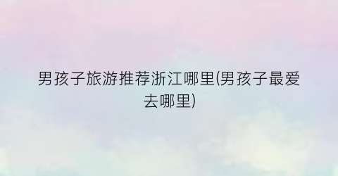 男孩子旅游推荐浙江哪里(男孩子最爱去哪里)