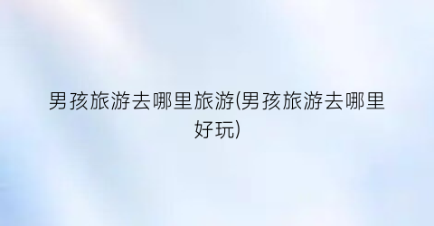 男孩旅游去哪里旅游(男孩旅游去哪里好玩)