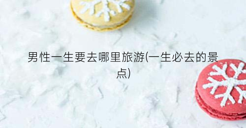 男性一生要去哪里旅游(一生必去的景点)