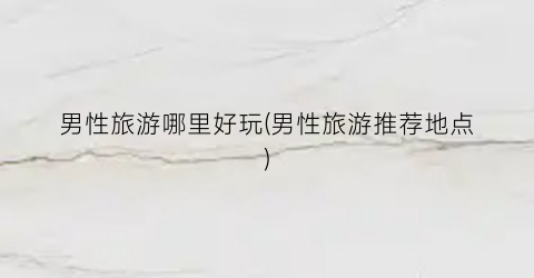 男性旅游哪里好玩(男性旅游推荐地点)