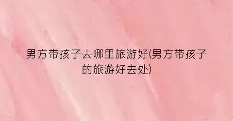 男方带孩子去哪里旅游好(男方带孩子的旅游好去处)