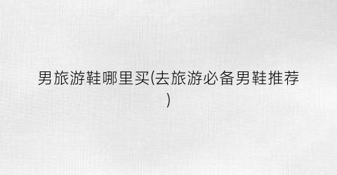 男旅游鞋哪里买(去旅游必备男鞋推荐)