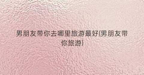 男朋友带你去哪里旅游最好(男朋友带你旅游)