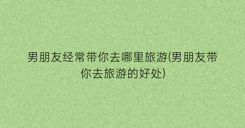 男朋友经常带你去哪里旅游(男朋友带你去旅游的好处)