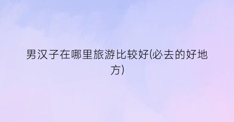 男汉子在哪里旅游比较好(必去的好地方)