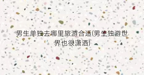 男生单独去哪里旅游合适(男生独游世界也很潇洒)