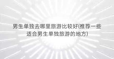 男生单独去哪里旅游比较好(推荐一些适合男生单独旅游的地方)