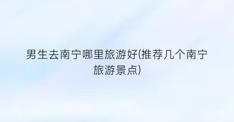 男生去南宁哪里旅游好(推荐几个南宁旅游景点)