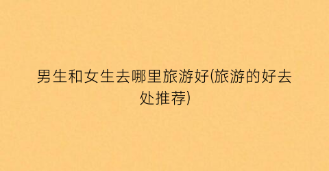 男生和女生去哪里旅游好(旅游的好去处推荐)