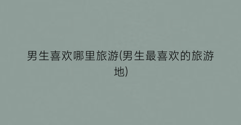 男生喜欢哪里旅游(男生最喜欢的旅游地)