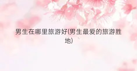 男生在哪里旅游好(男生最爱的旅游胜地)