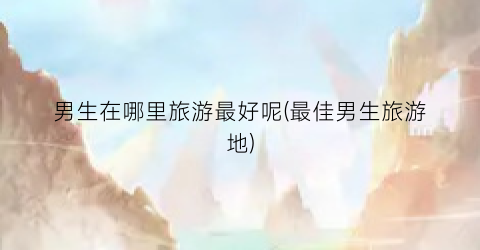 男生在哪里旅游最好呢(最佳男生旅游地)
