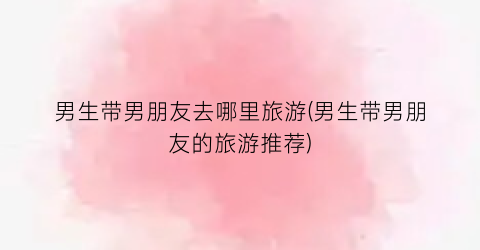 男生带男朋友去哪里旅游(男生带男朋友的旅游推荐)