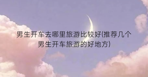 男生开车去哪里旅游比较好(推荐几个男生开车旅游的好地方)