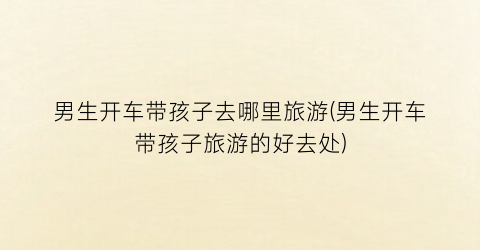 男生开车带孩子去哪里旅游(男生开车带孩子旅游的好去处)