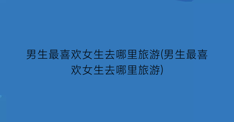 男生最喜欢女生去哪里旅游(男生最喜欢女生去哪里旅游)