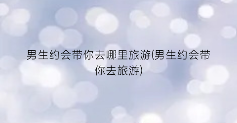 男生约会带你去哪里旅游(男生约会带你去旅游)