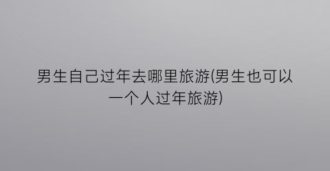 男生自己过年去哪里旅游(男生也可以一个人过年旅游)