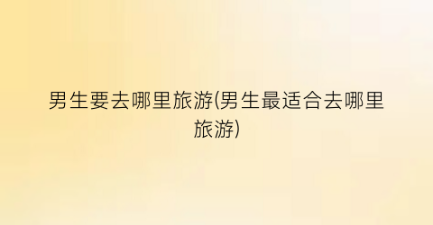 男生要去哪里旅游(男生最适合去哪里旅游)