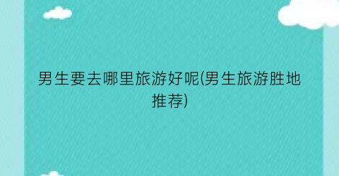 男生要去哪里旅游好呢(男生旅游胜地推荐)