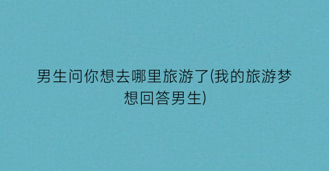 男生问你想去哪里旅游了(我的旅游梦想回答男生)