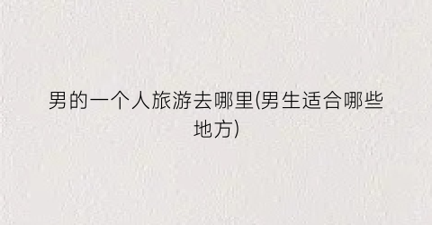 男的一个人旅游去哪里(男生适合哪些地方)
