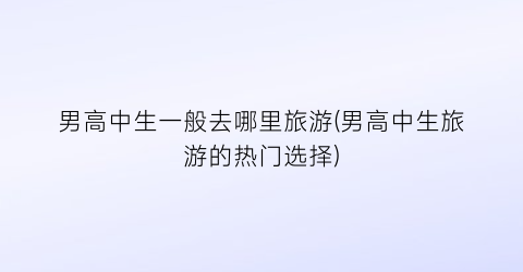 男高中生一般去哪里旅游(男高中生旅游的热门选择)