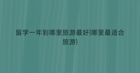 留学一年到哪里旅游最好(哪里最适合旅游)