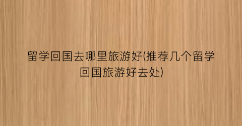 留学回国去哪里旅游好(推荐几个留学回国旅游好去处)