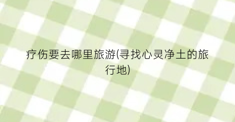 疗伤要去哪里旅游(寻找心灵净土的旅行地)