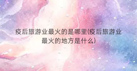 疫后旅游业最火的是哪里(疫后旅游业最火的地方是什么)