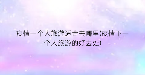 疫情一个人旅游适合去哪里(疫情下一个人旅游的好去处)