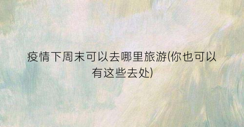 疫情下周末可以去哪里旅游(你也可以有这些去处)