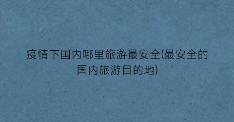 疫情下国内哪里旅游最安全(最安全的国内旅游目的地)