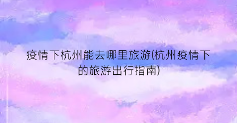 疫情下杭州能去哪里旅游(杭州疫情下的旅游出行指南)
