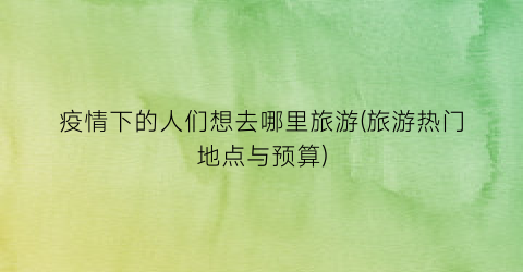 疫情下的人们想去哪里旅游(旅游热门地点与预算)