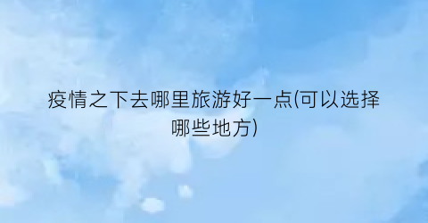 疫情之下去哪里旅游好一点(可以选择哪些地方)