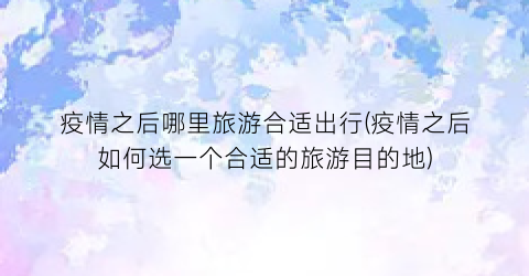 疫情之后哪里旅游合适出行(疫情之后如何选一个合适的旅游目的地)