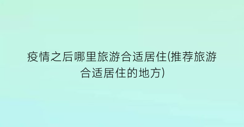 疫情之后哪里旅游合适居住(推荐旅游合适居住的地方)