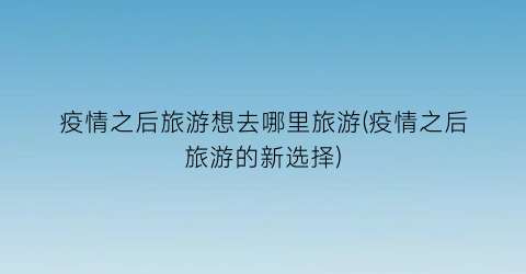 疫情之后旅游想去哪里旅游(疫情之后旅游的新选择)