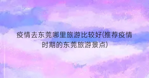 疫情去东莞哪里旅游比较好(推荐疫情时期的东莞旅游景点)