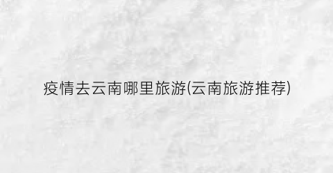疫情去云南哪里旅游(云南旅游推荐)