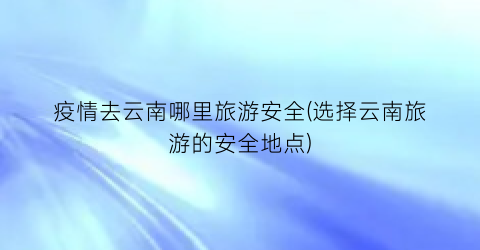 疫情去云南哪里旅游安全(选择云南旅游的安全地点)