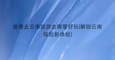 疫情去云南旅游去哪里好玩(解锁云南探险新体验)