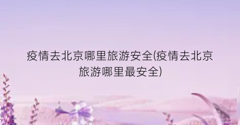 疫情去北京哪里旅游安全(疫情去北京旅游哪里最安全)