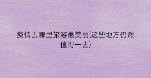 疫情去哪里旅游最美丽(这些地方仍然值得一去)