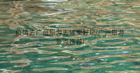 疫情去广州旅游去哪里好玩(广州旅游景点推荐)
