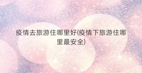 疫情去旅游住哪里好(疫情下旅游住哪里最安全)