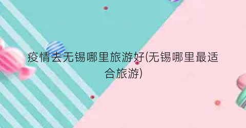 疫情去无锡哪里旅游好(无锡哪里最适合旅游)