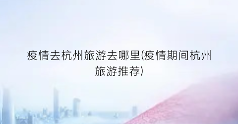 疫情去杭州旅游去哪里(疫情期间杭州旅游推荐)